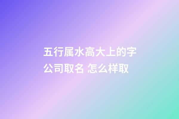 五行属水高大上的字公司取名 怎么样取-第1张-公司起名-玄机派